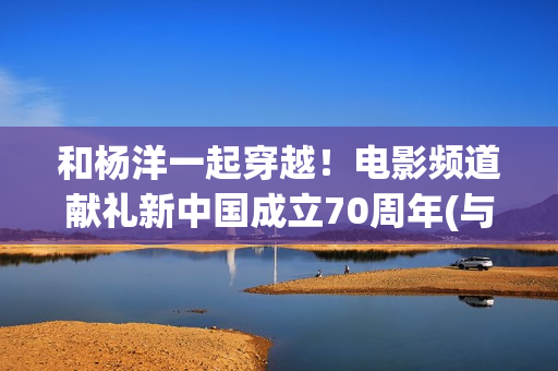 和杨洋一起穿越！电影频道献礼新中国成立70周年(与杨洋有关的小说)