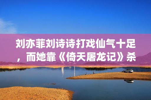 刘亦菲刘诗诗打戏仙气十足，而她靠《倚天屠龙记》杀上打戏前三榜(刘亦菲跟刘诗诗)