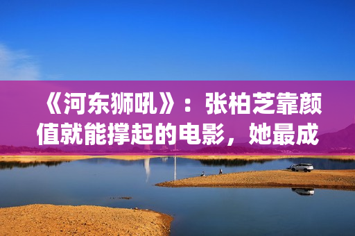 《河东狮吼》：张柏芝靠颜值就能撑起的电影，她最成功的喜剧片(河东狮吼电视剧国语版免费观看)