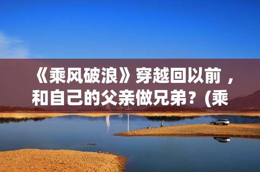 《乘风破浪》穿越回以前 ，和自己的父亲做兄弟？(乘风破浪是穿越回哪一年发生的故事)