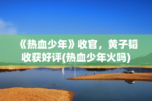 《热血少年》收官，黄子韬收获好评(热血少年火吗)
