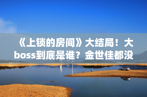 《上锁的房间》大结局！大boss到底是谁？金世佳都没猜到(《上锁的房间》第二部)
