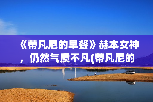 《蒂凡尼的早餐》赫本女神，仍然气质不凡(蒂凡尼的早餐在线观看完整版免费)