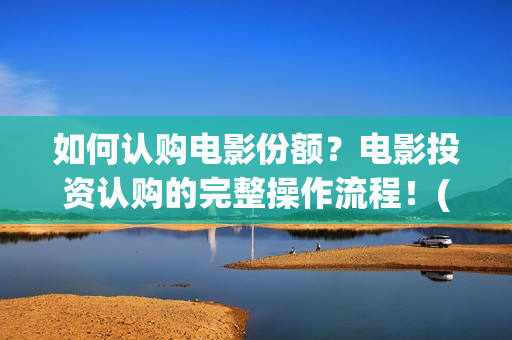 如何认购电影份额？电影投资认购的完整操作流程！(电影怎么投资认购)