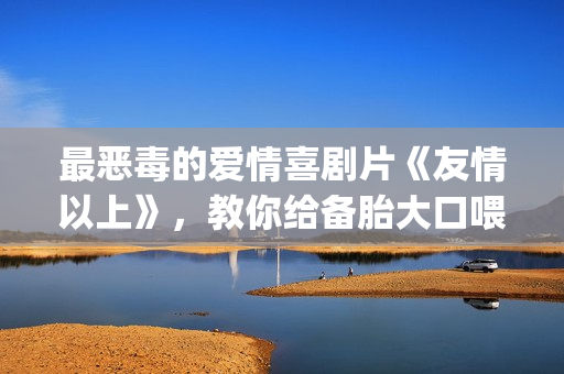 最恶毒的爱情喜剧片《友情以上》，教你给备胎大口喂假狗粮(最恶毒的爱情喜剧电影)