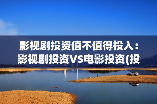 影视剧投资值不值得投入：影视剧投资VS电影投资(投资影视项目可靠吗)