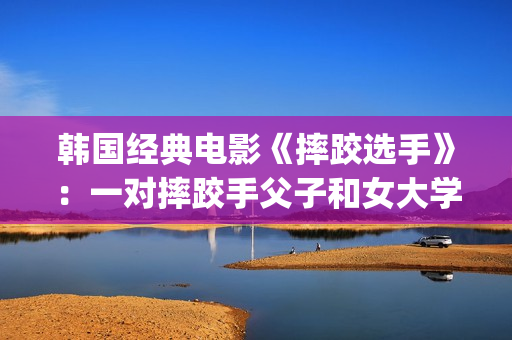 韩国经典电影《摔跤选手》：一对摔跤手父子和女大学生之间的故事(韩国经典电影 风月)