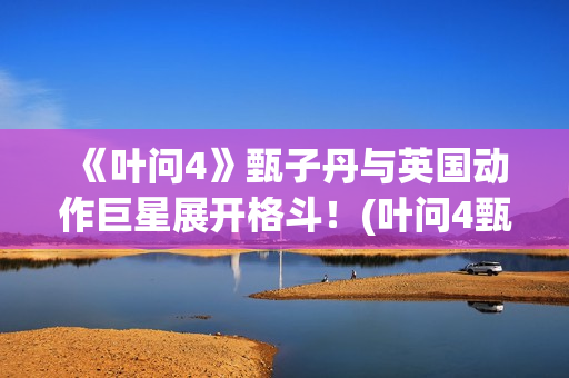 《叶问4》甄子丹与英国动作巨星展开格斗！(叶问4甄子丹最后一部功夫片)