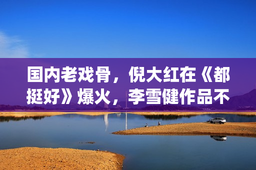 国内老戏骨，倪大红在《都挺好》爆火，李雪健作品不多但部部精品(老倪是谁演的)