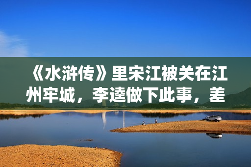 《水浒传》里宋江被关在江州牢城，李逵做下此事，差点害死宋江(《水浒传》宋江人物形象)