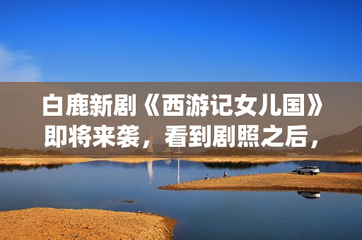 白鹿新剧《西游记女儿国》即将来袭，看到剧照之后，网友：赶紧播(西游记白鹿精是谁扮演的)