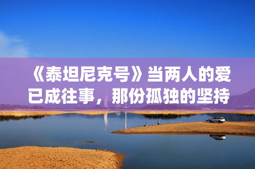 《泰坦尼克号》当两人的爱已成往事，那份孤独的坚持竟如此耀眼(泰坦尼克号露丝全身图片)