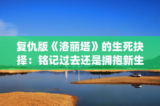 复仇版《洛丽塔》的生死抉择：铭记过去还是拥抱新生？(无限流洛丽塔的复仇计划)