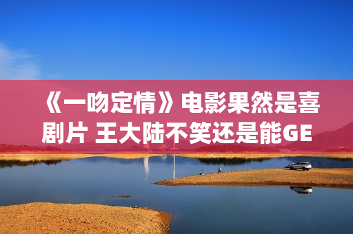 《一吻定情》电影果然是喜剧片 王大陆不笑还是能GET到(一吻定情电影4婚后篇什么时候出)