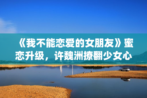 《我不能恋爱的女朋友》蜜恋升级，许魏洲撩翻少女心 惹人羡慕！(我不能恋爱的女主角是谁)