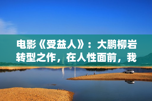 电影《受益人》：大鹏柳岩转型之作，在人性面前，我们如何选择？(电影受益人完整版在线观看)