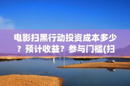 电影扫黑行动投资成本多少?预计收益?参与门槛(扫黑行动最新电影) 电影扫黑行动投资成本多少?预计收益?参与门槛(扫黑行动最新电影)