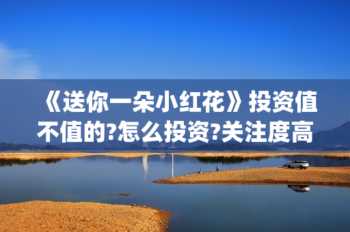 《送你一朵小红花》投资值不值的?怎么投资?关注度高吗?(送你一朵小红花原唱) 《送你一朵小红花》投资值不值的?怎么投资?关注度高吗?(送你一朵小红花原唱)