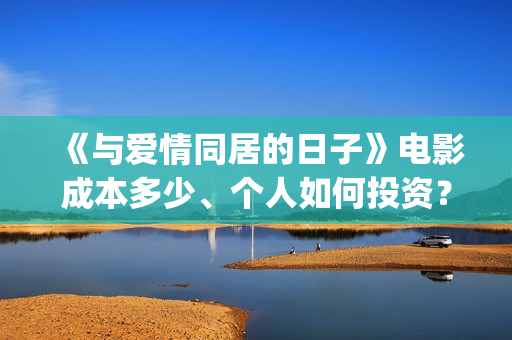 《与爱情同居的日子》电影成本多少、个人如何投资？怎么认购？(与爱同居情人节花絮)