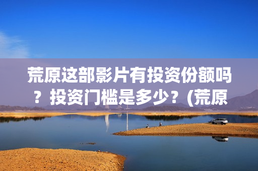 荒原这部影片有投资份额吗？投资门槛是多少？(荒原到底讲的是什么)