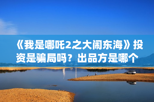 《我是哪吒2之大闹东海》投资是骗局吗？出品方是哪个公司？怎么投？(我是哪吒2之英雄归来)