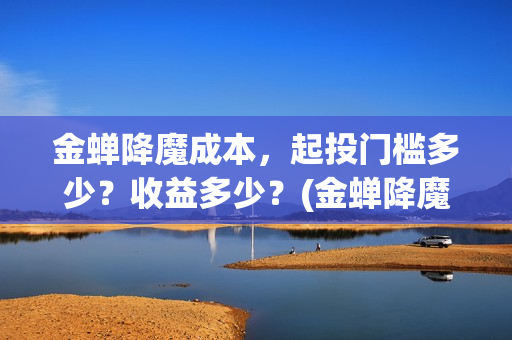 金蝉降魔成本，起投门槛多少？收益多少？(金蝉降魔成本高吗)