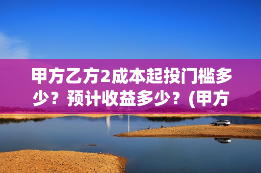 甲方乙方2成本起投门槛多少?预计收益多少?(甲方做成本和乙方做预算) 甲方乙方2成本起投门槛多少?预计收益多少?(甲方做成本和乙方做预算)