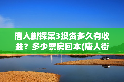 唐人街探案3投资多久有收益？多少票房回本(唐人街探案投资方有哪些)