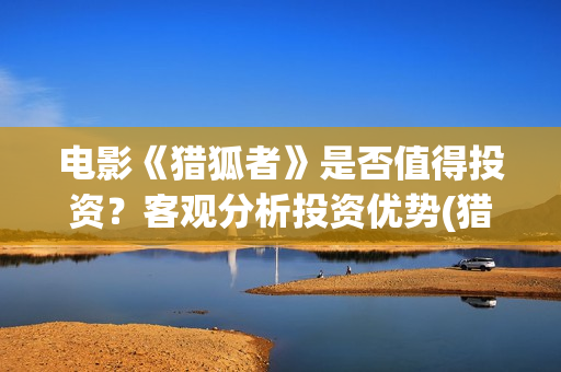 电影《猎狐者》是否值得投资？客观分析投资优势(猎狐者 电影)