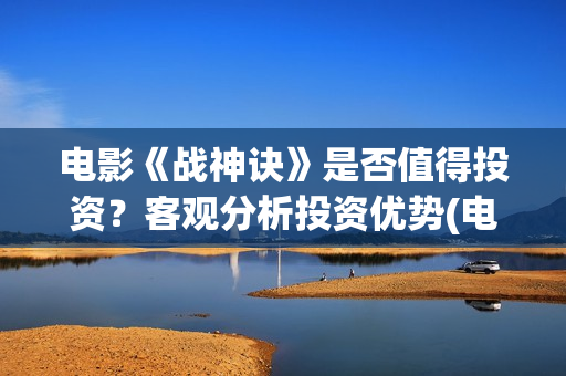 电影《战神诀》是否值得投资？客观分析投资优势(电影《战神诀》电影)