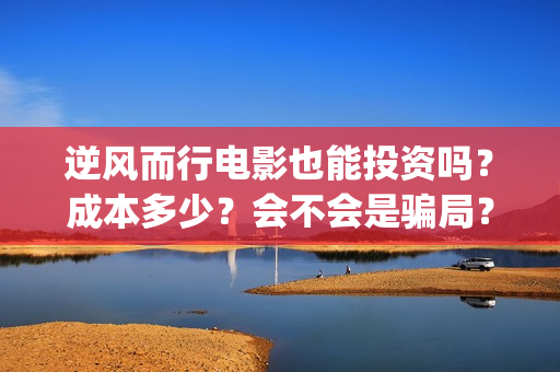逆风而行电影也能投资吗？成本多少？会不会是骗局？(逆风而行网络电影)