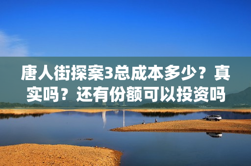 唐人街探案3总成本多少？真实吗？还有份额可以投资吗？(唐人街探案总投资多少钱)