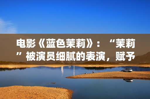 电影《蓝色茉莉》：“茉莉”被演员细腻的表演，赋予了人性感染力(蓝色茉莉电影剧情介绍)