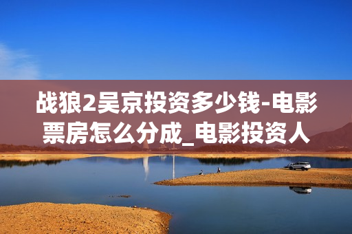 战狼2吴京投资多少钱-电影票房怎么分成_电影投资人(战狼2吴京抵房)