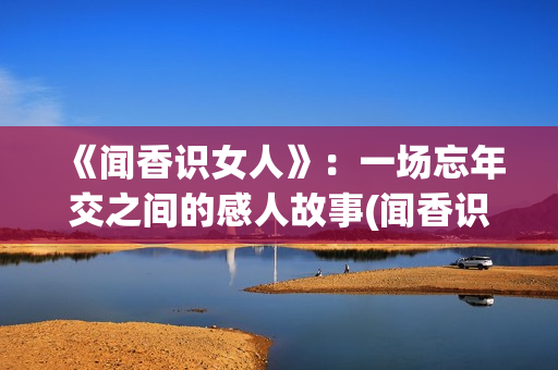 《闻香识女人》：一场忘年交之间的感人故事(闻香识女人表达了什么)