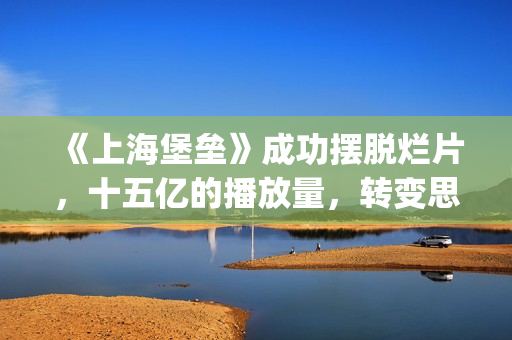 《上海堡垒》成功摆脱烂片，十五亿的播放量，转变思路才是王道(上海堡垒改编自哪部小说)