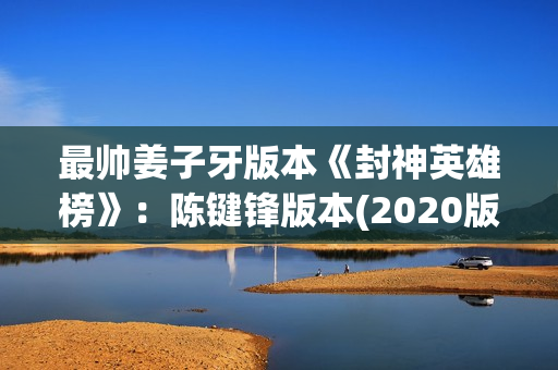 最帅姜子牙版本《封神英雄榜》：陈键锋版本(2020版姜子牙)