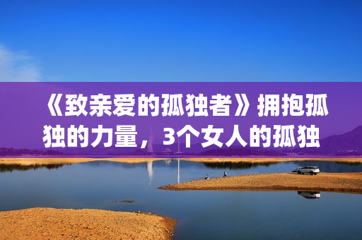 《致亲爱的孤独者》拥抱孤独的力量，3个女人的孤独故事！(致亲爱的孤独者演员表)