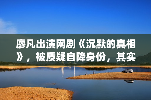 廖凡出演网剧《沉默的真相》，被质疑自降身份，其实不然(廖凡出演电视剧)