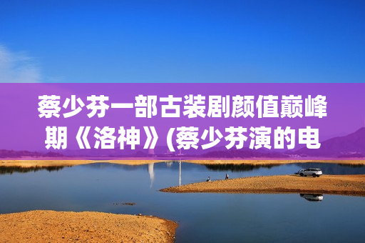 蔡少芬一部古装剧颜值巅峰期《洛神》(蔡少芬演的电视剧古装剧有哪些)