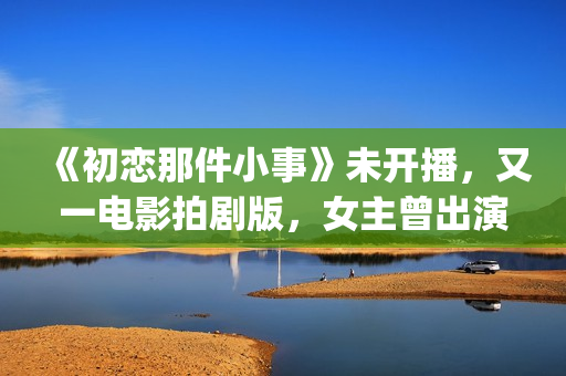 《初恋那件小事》未开播，又一电影拍剧版，女主曾出演《欢乐颂》(初恋那件小事 电视剧)