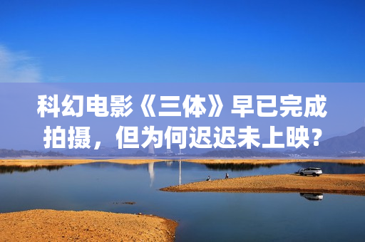 科幻电影《三体》早已完成拍摄，但为何迟迟未上映？(科幻电影《三体》演员表)