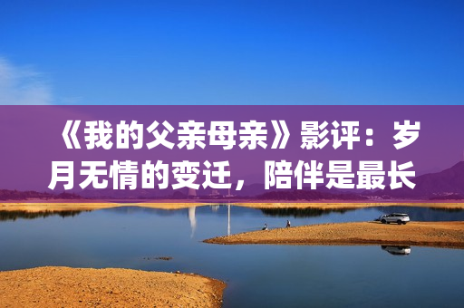 《我的父亲母亲》影评：岁月无情的变迁，陪伴是最长情的告白(我的父亲母亲剧情简介)