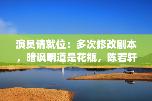 演员请就位：多次修改剧本，暗讽明道是花瓶，陈若轩真乃戏精本精(演员请就位全体演员)