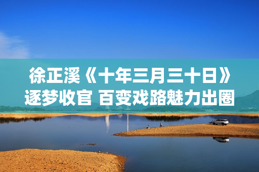 徐正溪《十年三月三十日》逐梦收官 百变戏路魅力出圈(十年三月三十日电视剧徐辛颐)