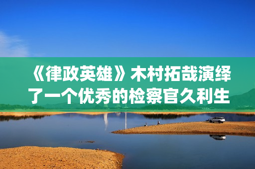 《律政英雄》木村拓哉演绎了一个优秀的检察官久利生公平(律政英雄 新电影版 电影)