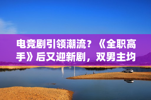 电竞剧引领潮流？《全职高手》后又迎新剧，双男主均是顶级流量(电竞剧有哪些)