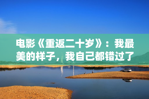 电影《重返二十岁》：我最美的样子，我自己都错过了(电影《重返二十岁》演员表)