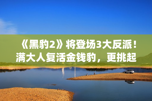 《黑豹2》将登场3大反派！满大人复活金钱豹，更挑起海陆大战！(黑豹2还有吗)
