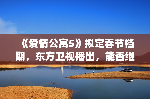 《爱情公寓5》拟定春节档期，东方卫视播出，能否继续笑傲收视率(爱情公寓5高清免费观看)
